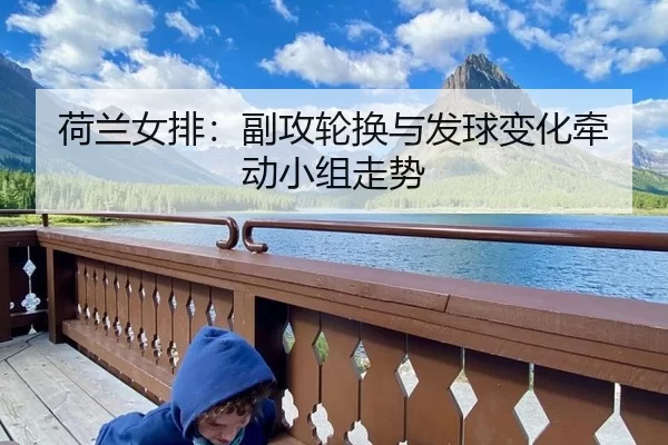 荷兰女排：副攻轮换与发球变化牵动小组走势